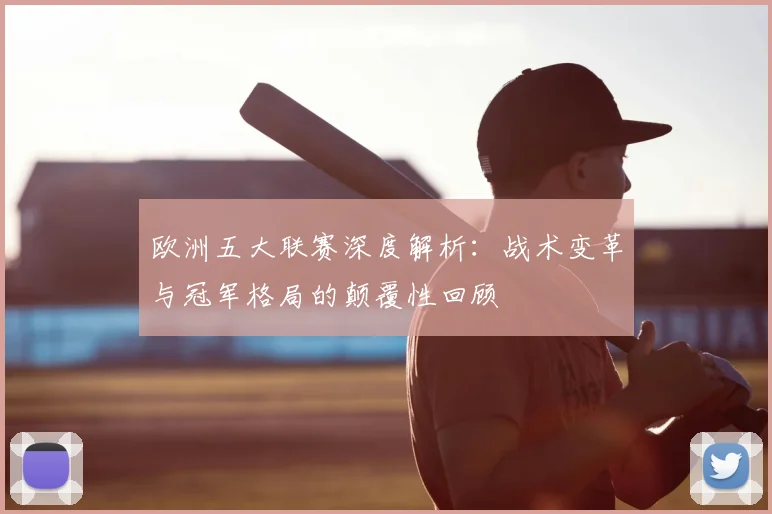 欧洲五大联赛深度解析：战术变革与冠军格局的颠覆性回顾