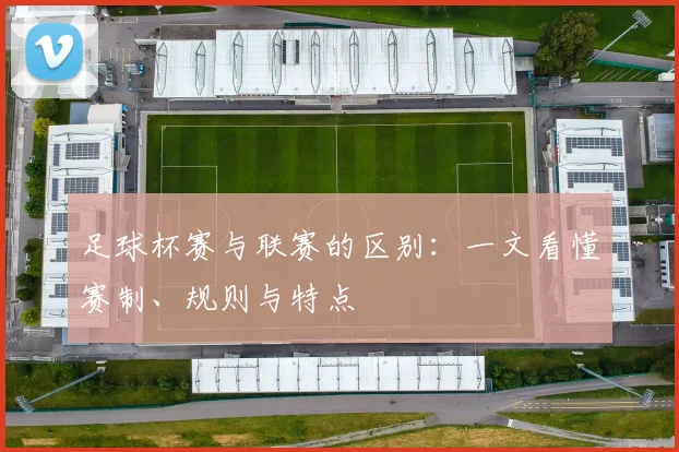 足球杯赛与联赛的区别:一文看懂赛制、规则与特点