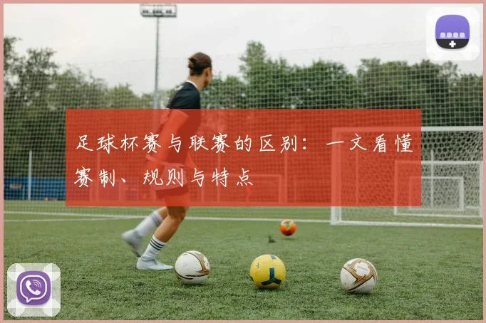 足球杯赛与联赛的区别：一文看懂赛制、规则与特点