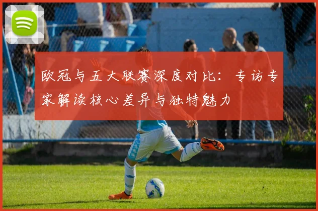 欧冠与五大联赛深度对比：专访专家解读核心差异与独特魅力