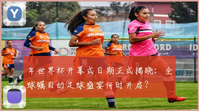 年世界杯开幕式日期正式揭晓:全球瞩目的足球盛宴何时开启?