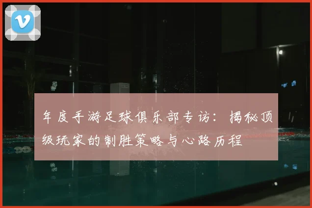 年度手游足球俱乐部专访：揭秘顶级玩家的制胜策略与心路历程