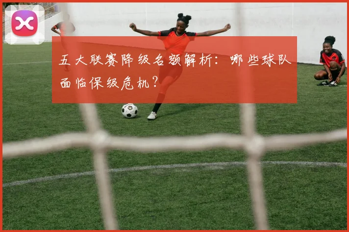 五大联赛降级名额解析：哪些球队面临保级危机？