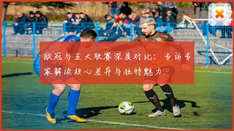 欧冠与五大联赛深度对比：专访专家解读核心差异与独特魅力